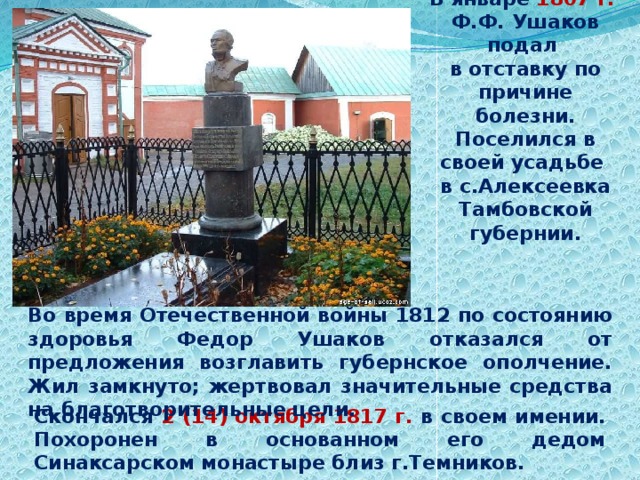 В январе 1807 г.  Ф.Ф. Ушаков подал в отставку по причине болезни. Поселился в своей усадьбе в с.Алексеевка Тамбовской губернии. Во время Отечественной войны 1812 по состоянию здоровья Федор Ушаков отказался от предложения возглавить губернское ополчение. Жил замкнуто; жертвовал значительные средства на благотворительные цели. Скончался 2 (14) октября 1817 г. в своем имении. Похоронен в основанном его дедом Синаксарском монастыре близ г.Темников. 