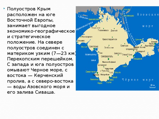 Полуостров Крым расположен на юге Восточной Европы, занимает выгодное экономико-географическое и стратегическое положение. На севере полуостров соединен с материком узким (7—23 км) Перекопским перешейком. С запада и юга полуостров омывают Черное море, с востока — Керченский пролив, а с северо-востока — воды Азовского моря и его залива Сиваша. 