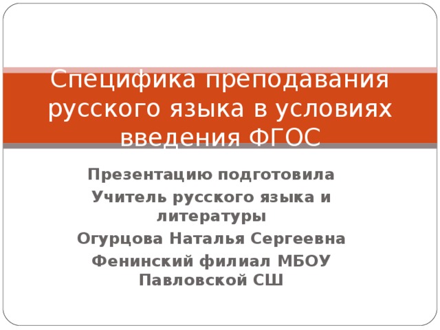 Специфика преподавания русского языка в условиях введения ФГОС Презентацию подготовила Учитель русского языка и литературы Огурцова Наталья Сергеевна Фенинский филиал МБОУ Павловской СШ 