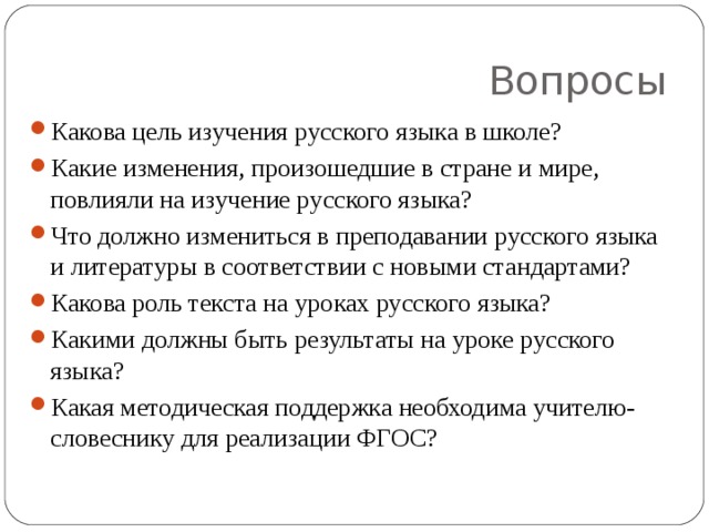 Вопросы Какова цель изучения русского языка в школе? Какие изменения, произошедшие в стране и мире, повлияли на изучение русского языка? Что должно измениться в преподавании русского языка и литературы в соответствии с новыми стандартами? Какова роль текста на уроках русского языка? Какими должны быть результаты на уроке русского языка? Какая методическая поддержка необходима учителю-словеснику для реализации ФГОС?   