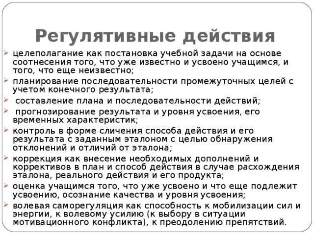 Регулятивные действия  целеполагание как постановка учебной задачи на основе соотнесения того, что уже известно и усвоено учащимся, и того, что еще неизвестно; планирование последовательности промежуточных целей с учетом конечного результата;  составление плана и последовательности действий;  прогнозирование результата и уровня усвоения, его временных характеристик; контроль в форме сличения способа действия и его результата с заданным эталоном с целью обнаружения отклонений и отличий от эталона; коррекция как внесение необходимых дополнений и коррективов в план и способ действия в случае расхождения эталона, реального действия и его продукта; оценка учащимся того, что уже усвоено и что еще подлежит усвоению, осознание качества и уровня усвоения; волевая саморегуляция как способность к мобилизации сил и энергии, к волевому усилию (к выбору в ситуации мотивационного конфликта), к преодолению препятствий. 