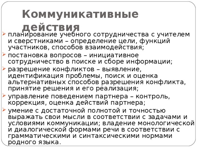 Коммуникативные действия планирование учебного сотрудничества с учителем и сверстниками – определение цели, функций участников, способов взаимодействия; постановка вопросов – инициативное сотрудничество в поиске и сборе информации; разрешение конфликтов – выявление, идентификация проблемы, поиск и оценка альтернативных способов разрешения конфликта, принятие решения и его реализация; управление поведением партнера – контроль, коррекция, оценка действий партнера; умение с достаточной полнотой и точностью выражать свои мысли в соответствии с задачами и условиями коммуникации; владение монологической и диалогической формами речи в соответствии с грамматическими и синтаксическими нормами родного языка. 