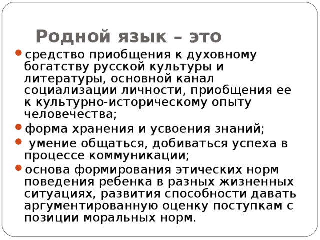 Родной язык – это средство приобщения к духовному богатству русской культуры и литературы, основной канал социализации личности, приобщения ее к культурно-историческому опыту человечества; форма хранения и усвоения знаний;  умение общаться, добиваться успеха в процессе коммуникации; основа формирования этических норм поведения ребенка в разных жизненных ситуациях, развития способности давать аргументированную оценку поступкам с позиции моральных норм. 