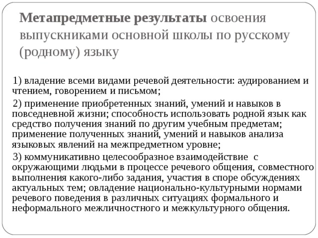 Метапредметные результаты освоения выпускниками основной школы по русскому (родному) языку 1) владение всеми видами речевой деятельности: аудированием и чтением, говорением и письмом; 2) применение приобретенных знаний, умений и навыков в повседневной жизни; способность использовать родной язык как средство получения знаний по другим учебным предметам; применение полученных знаний, умений и навыков анализа языковых явлений на межпредметном уровне; 3) коммуникативно целесообразное взаимодействие с окружающими людьми в процессе речевого общения, совместного выполнения какого-либо задания, участия в споре обсуждениях актуальных тем; овладение национально-культурными нормами речевого поведения в различных ситуациях формального и неформального межличностного и межкультурного общения. 