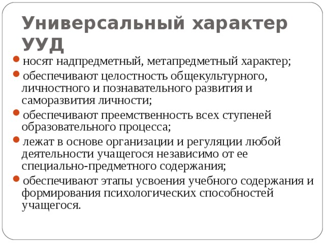 Универсальный характер УУД  носят надпредметный, метапредметный характер; обеспечивают целостность общекультурного, личностного и познавательного развития и саморазвития личности; обеспечивают преемственность всех ступеней образовательного процесса; лежат в основе организации и регуляции любой деятельности учащегося независимо от ее специально-предметного содержания; обеспечивают этапы усвоения учебного содержания и формирования психологических способностей учащегося. 