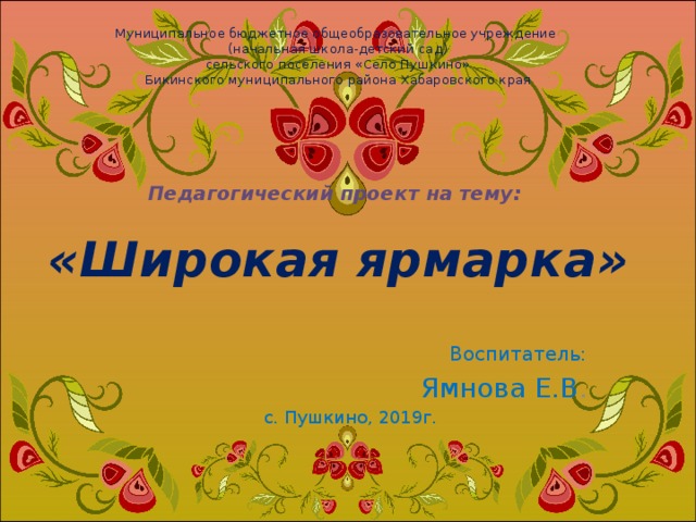 Муниципальное бюджетное общеобразовательное учреждение  (начальная школа-детский сад)  сельского поселения «Село Пушкино»  Бикинского муниципального района Хабаровского края        Педагогический проект на тему:   «Широкая ярмарка» Воспитатель: Ямнова Е.В . с. Пушкино, 2019г. 