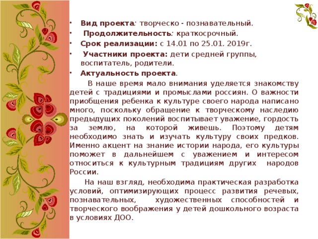 Вид проекта : творческо - познавательный.   Продолжительность : краткосрочный. Срок реализации: с 14.01 по 25.01. 2019г.   Участники проекта: дети средней группы, воспитатель, родители. Актуальность проекта .   В наше время мало внимания уделяется знакомству детей с традициями и промыслами россиян. О важности приобщения ребенка к культуре своего народа написано много, поскольку обращение к творческому наследию предыдущих поколений воспитывает уважение, гордость за землю, на которой живешь. Поэтому детям необходимо знать и изучать культуру своих предков. Именно акцент на знание истории народа, его культуры поможет в дальнейшем с уважением и интересом относиться к культурным традициям других народов России.  На наш взгляд, необходима практическая разработка условий, оптимизирующих процесс развития речевых, познавательных, художественных способностей и творческого воображения у детей дошкольного возраста в условиях ДОО. 