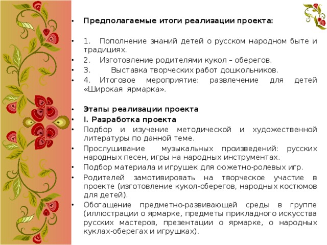 Предполагаемые итоги реализации проекта: 1.  Пополнение знаний детей о русском народном быте и традициях. 2.  Изготовление родителями кукол – оберегов. 3. Выставка творческих работ дошкольников. 4.  Итоговое мероприятие: развлечение для детей «Широкая ярмарка».   Этапы реализации проекта I. Разработка проекта Подбор и изучение методической и художественной литературы по данной теме. Прослушивание музыкальных произведений: русских народных песен, игры на народных инструментах. Подбор материала и игрушек для сюжетно-ролевых игр. Родителей замотивировать на творческое участие в проекте (изготовление кукол-оберегов, народных костюмов для детей). Обогащение предметно-развивающей среды в группе (иллюстрации о ярмарке, предметы прикладного искусства русских мастеров, презентации о ярмарке, о народных куклах-оберегах и игрушках). 
