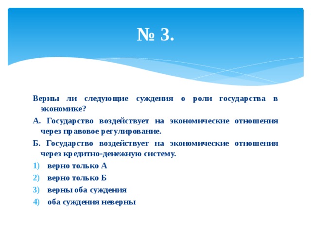 № 3. Верны ли следующие суждения о роли государства в экономике? А. Государство воздействует на экономические отношения через правовое регулирование. Б. Государство воздействует на экономические отношения через кредитно-денежную систему. верно только А верно только Б верны оба суждения оба суждения неверны 