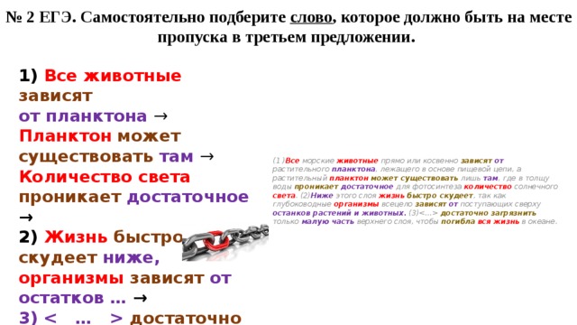 № 2 ЕГЭ. Самостоятельно подберите слово , которое должно быть на месте пропуска в третьем предложении. (1 ) Все морские животные прямо или косвенно зависят  от растительного планктона , лежащего в основе пищевой цепи, а растительный планктон  может существовать лишь там , где в толщу воды проникает  достаточное для фотосинтеза количество солнечного света . (2) Ниже этого слоя жизнь  быстро скудеет , так как глубоководные организмы всецело зависят  от поступающих сверху останков растений и животных. (3) достаточно  загрязнить только малую часть верхнего слоя, чтобы погибла  вся жизнь в океане. 1) Все животные зависят  от планктона → Планктон  может существовать там → Количество света проникает  достаточное → 2) Жизнь  быстро скудеет ниже, организмы  зависят  от остатков … → 3)  достаточно загрязнить малую часть, погибла  вся жизнь  