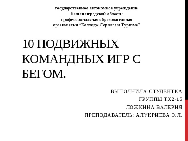 государственное автономное учреждение Калининградской области профессиональная образовательная организация “Колледж Сервиса и Туризма” 10 подвижных командных игр с бегом. Выполнила студентка Группы ТХ2-15 Ложкина Валерия Преподаватель: Алукриева Э.Л. 