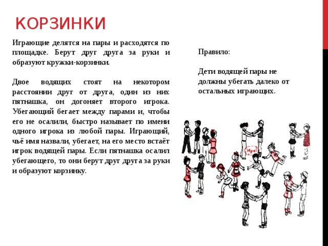 КОРЗИНКИ Играющие делятся на пары и расходятся по площадке. Берут друг друга за руки и образуют кружки-корзинки. Двое водящих стоят на некотором расстоянии друг от друга, один из них пятнашка, он догоняет второго игрока. Убегающий бегает между парами и, чтобы его не осалили, быстро называет по имени одного игрока из любой пары. Играющий, чьё имя назвали, убегает, на его место встаёт игрок водящей пары. Если пятнашка осалил убегающего, то они берут друг друга за руки и образуют корзинку. Правило: Дети водящей пары не должны убегать далеко от остальных играющих. 