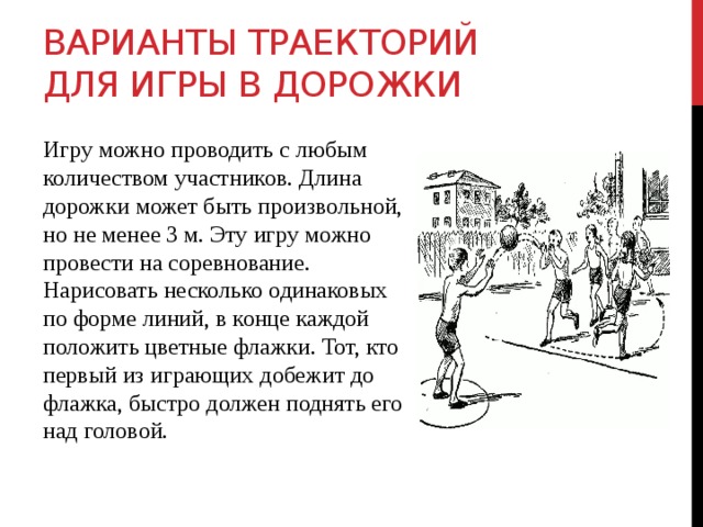 Варианты траекторий для игры в дорожки Игру можно проводить с любым количеством участников. Длина дорожки может быть произвольной, но не менее 3 м. Эту игру можно провести на соревнование. Нарисовать несколько одинаковых по форме линий, в конце каждой положить цветные флажки. Тот, кто первый из играющих добежит до флажка, быстро должен поднять его над головой. 