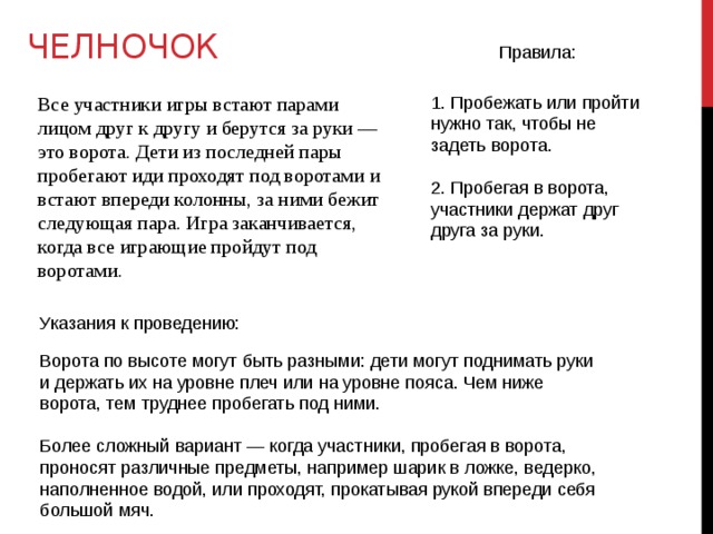 ЧЕЛНОЧОК Правила: 1. Пробежать или пройти нужно так, чтобы не задеть ворота. 2. Пробегая в ворота, участники держат друг друга за руки. Все участники игры встают парами лицом друг к другу и берутся за руки — это ворота. Дети из последней пары пробегают иди проходят под воротами и встают впереди колонны, за ними бежит следующая пара. Игра заканчивается, когда все играющие пройдут под воротами. Указания к проведению: Ворота по высоте могут быть разными: дети могут поднимать руки и держать их на уровне плеч или на уровне пояса. Чем ниже ворота, тем труднее пробегать под ними. Более сложный вариант — когда участники, пробегая в ворота, проносят различные предметы, например шарик в ложке, ведерко, наполненное водой, или проходят, прокатывая рукой впереди себя большой мяч. 