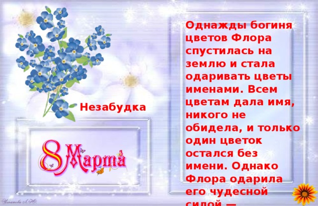 Однажды богиня цветов Флора спустилась на землю и стала одаривать цветы именами. Всем цветам дала имя, никого не обидела, и только один цветок остался без имени. Однако Флора одарила его чудесной силой — возвращать память людям. Какое имя у этого цветка? Незабудка 