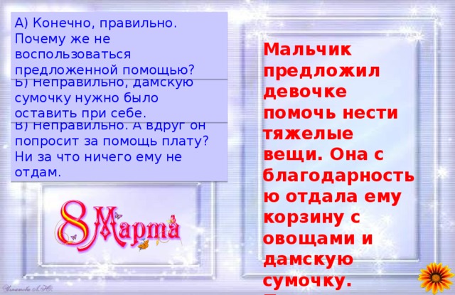 A) Конечно, правильно. Почему же не воспользоваться предложенной помощью? Мальчик предложил девочке помочь нести тяжелые вещи. Она с благодарностью отдала ему корзину с овощами и дамскую сумочку. Правильно ли она поступила?  Б) Неправильно, дамскую сумочку нужно было оставить при себе. B) Неправильно. А вдруг он попросит за помощь плату? Ни за что ничего ему не отдам. 