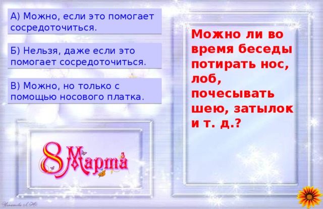 A) Можно, если это помогает сосредоточиться. Можно ли во время беседы потирать нос, лоб, почесывать шею, затылок и т. д.? Б) Нельзя, даже если это помогает сосредоточиться. B) Можно, но только с помощью носового платка. 