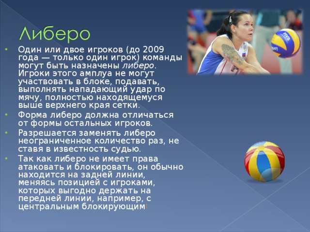 Один или двое игроков (до 2009 года — только один игрок) команды могут быть назначены  либеро . Игроки этого амплуа не могут участвовать в блоке, подавать, выполнять нападающий удар по мячу, полностью находящемуся выше верхнего края сетки. Форма либеро должна отличаться от формы остальных игроков. Разрешается заменять либеро неограниченное количество раз, не ставя в известность судью. Так как либеро не имеет права атаковать и блокировать, он обычно находится на задней линии, меняясь позицией с игроками, которых выгодно держать на передней линии, например, с центральным блокирующим [ 