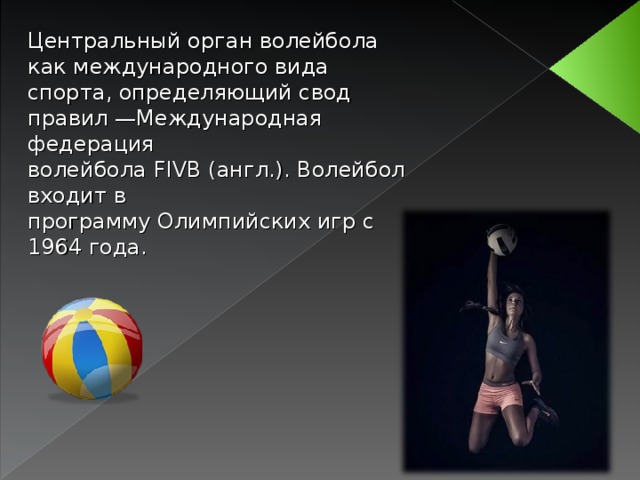 Центральный орган волейбола как международного вида спорта, определяющий свод правил —Международная федерация волейбола  FIVB  (англ.). Волейбол входит в программу Олимпийских игр с 1964 года.  