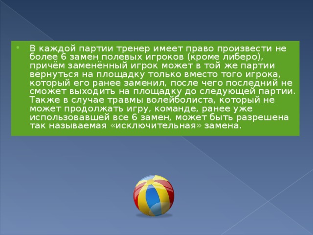 В каждой партии тренер имеет право произвести не более 6 замен полевых игроков (кроме либеро), причём заменённый игрок может в той же партии вернуться на площадку только вместо того игрока, который его ранее заменил, после чего последний не сможет выходить на площадку до следующей партии. Также в случае травмы волейболиста, который не может продолжать игру, команде, ранее уже использовавшей все 6 замен, может быть разрешена так называемая «исключительная» замена. 