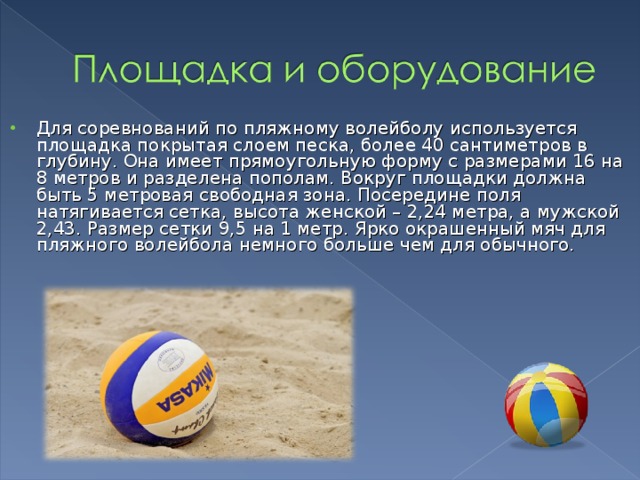 Для соревнований по пляжному волейболу используется площадка покрытая слоем песка, более 40 сантиметров в глубину. Она имеет прямоугольную форму с размерами 16 на 8 метров и разделена пополам. Вокруг площадки должна быть 5 метровая свободная зона. Посередине поля натягивается сетка, высота женской – 2,24 метра, а мужской 2,43. Размер сетки 9,5 на 1 метр. Ярко окрашенный мяч для пляжного волейбола немного больше чем для обычного. 