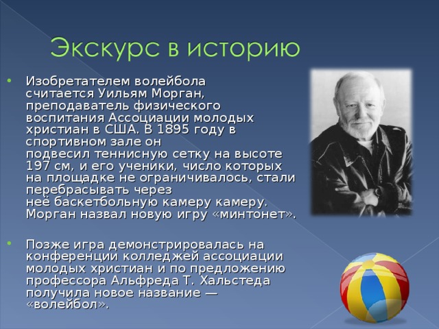 Изобретателем волейбола считается Уильям Морган, преподаватель физического воспитания Ассоциации молодых христиан в США. В 1895  году в спортивном зале он подвесил теннисную сетку на высоте 197 см, и его ученики, число которых на площадке не ограничивалось, стали перебрасывать через неё баскетбольную камеру камеру. Морган назвал новую игру «минтонет». Позже игра демонстрировалась на конференции колледжей ассоциации молодых христиан и по предложению профессора Альфреда Т. Хальстеда получила новое название — «волейбол». 