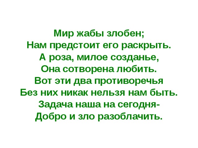 Мир жабы злобен; Нам предстоит его раскрыть. А роза, милое созданье, Она сотворена любить. Вот эти два противоречья Без них никак нельзя нам быть. Задача наша на сегодня- Добро и зло разоблачить. 