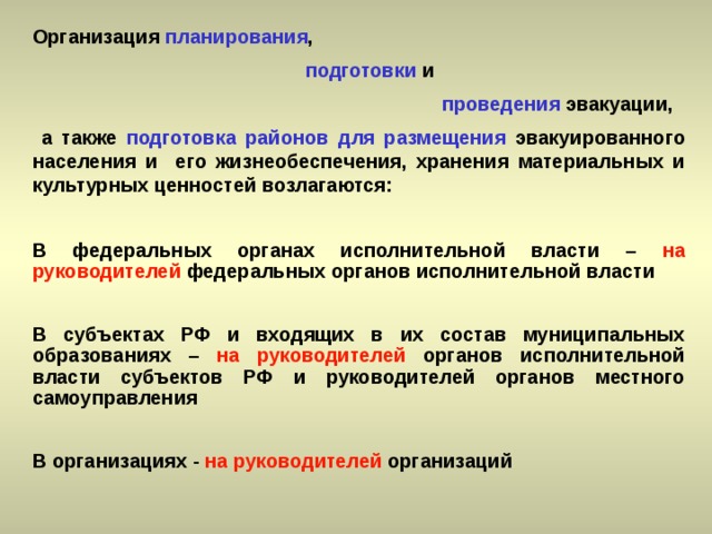 Организация планирования ,   подготовки и  проведения эвакуации,  а также подготовка районов для размещения эвакуированного населения и его жизнеобеспечения, хранения материальных и культурных ценностей возлагаются:  В федеральных органах исполнительной власти – на руководителей федеральных органов исполнительной власти  В субъектах РФ и входящих в их состав муниципальных образованиях – на руководителей органов исполнительной власти субъектов РФ и руководителей органов местного самоуправления  В организациях - на руководителей организаций 