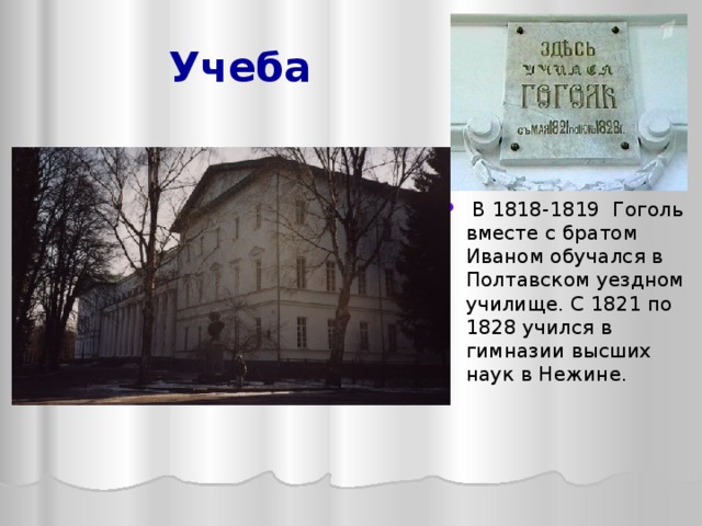 Учеба  В 1818-1819 Гоголь вместе с братом Иваном обучался в Полтавском уездном училище. С 1821 по 1828 учился в гимназии высших наук в Нежине. Жизнь Н.В.Гоголя