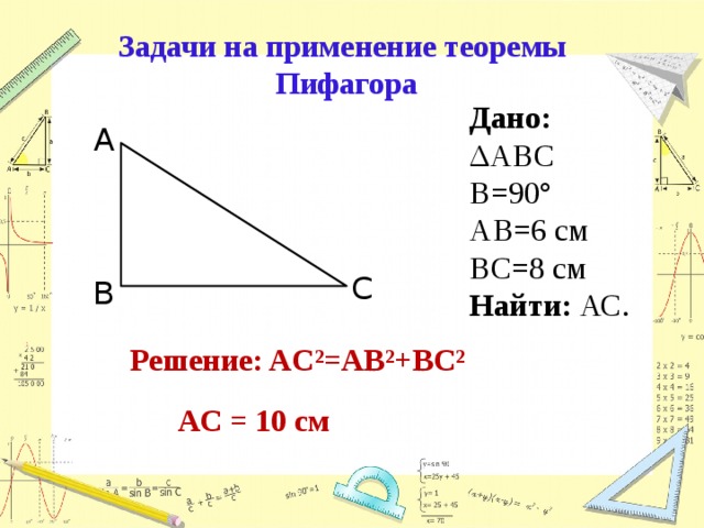 Задачи на применение теоремы Пифагора Дано: ΔАВС В=90° АВ=6 см ВС=8 см Найти: АС. А С В Решение: AC²=АB²+BC² АС = 10 см 