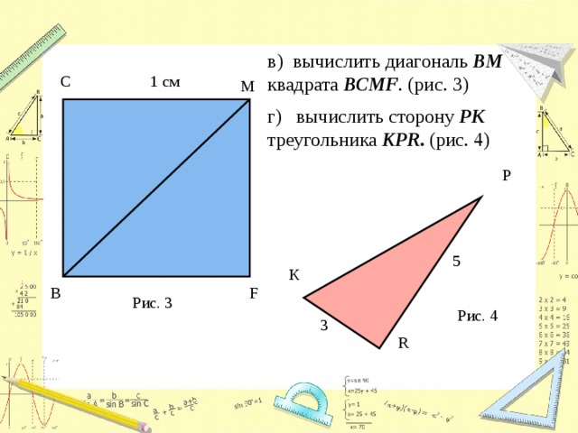 в) вычислить диагональ ВМ квадрата ВСМF . (рис. 3) г) вычислить сторону PK треугольника КPR . (рис. 4) С 1 см М P 5 К В F Рис. 3 Рис. 4 3 R 