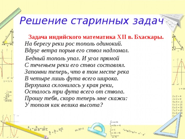 Решение старинных задач  Задача индийского математика XII в. Бхаскары.  На берегу реки рос тополь одинокий.  Вдруг ветра порыв его ствол надломал.  Бедный тополь упал. И угол прямой  С теченьем реки его ствол составлял.  Запомни теперь, что в том месте река  В четыре лишь фута всего широка.  Верхушка склонилась у края реки,  Осталось три фута всего от ствола.  Прошу тебя, скоро теперь мне скажи:  У тополя как велика высота? 