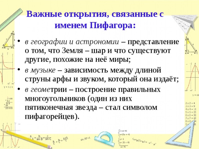 Важные открытия, связанные с именем Пифагора: в географии и астрономии – представление о том, что Земля – шар и что существуют другие, похожие на неё миры; в музыке – зависимость между длиной струны арфы и звуком, который она издаёт; в геоме трии – построение правильных многоугольников (один из них пятиконечная звезда – стал символом пифагорейцев). 