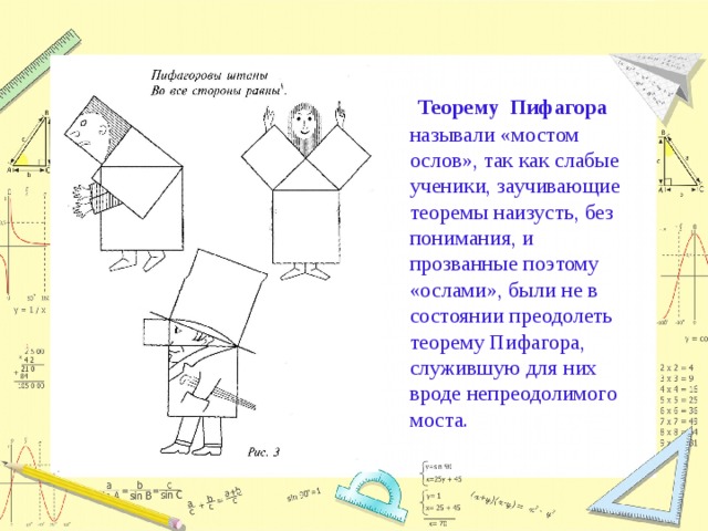  Теорему Пифагора называли «мостом ослов», так как слабые ученики, заучивающие теоремы наизусть, без понимания, и прозванные поэтому «ослами», были не в состоянии преодолеть теорему Пифагора, служившую для них вроде непреодолимого моста. 