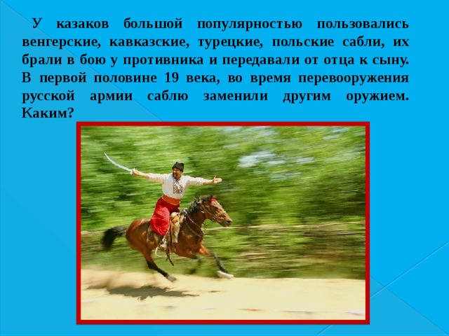 У казаков большой популярностью пользовались венгерские, кавказские, турецкие, польские сабли, их брали в бою у противника и передавали от отца к сыну. В первой половине 19 века, во время перевооружения русской армии саблю заменили другим оружием. Каким? 