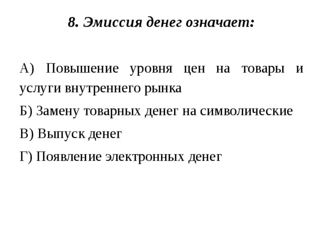 8. Эмиссия денег означает:   А) Повышение уровня цен на товары и услуги внутреннего рынка Б) Замену товарных денег на символические В) Выпуск денег Г) Появление электронных денег 