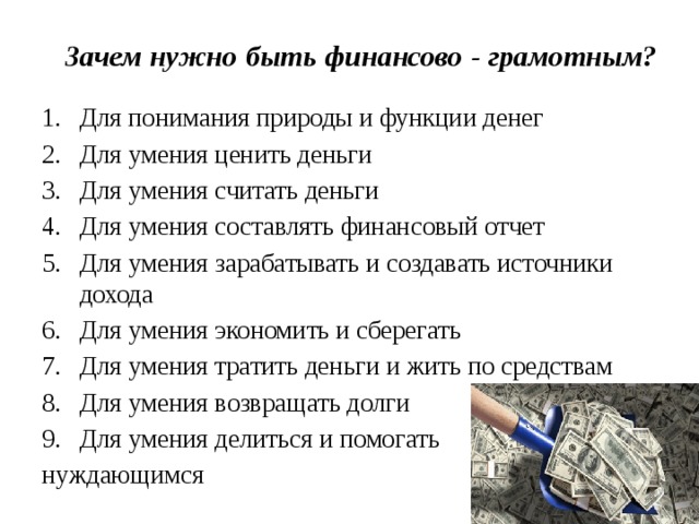 Зачем нужно быть финансово - грамотным?   Для понимания природы и функции денег Для умения ценить деньги Для умения считать деньги Для умения составлять финансовый отчет Для умения зарабатывать и создавать источники дохода Для умения экономить и сберегать Для умения тратить деньги и жить по средствам Для умения возвращать долги Для умения делиться и помогать нуждающимся 