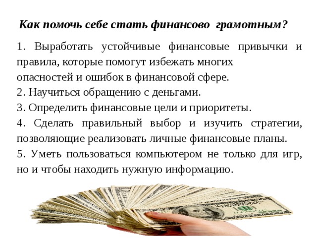 Как помочь себе стать финансово грамотным?   1. Выработать устойчивые финансовые привычки и правила, которые помогут избежать многих опасностей и ошибок в финансовой сфере. 2. Научиться обращению с деньгами. 3. Определить финансовые цели и приоритеты. 4. Сделать правильный выбор и изучить стратегии, позволяющие реализовать личные финансовые планы. 5. У меть пользоваться компьютером не только для игр, но и чтобы находить нужную информацию. . 