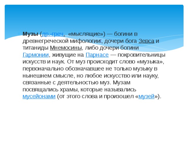 Музы  ( др.-греч .    «мыслящие») — богини в древнегреческой мифологии [ , дочери бога  Зевса  и титаниды  Мнемосины , либо дочери богини  Гармонии , живущие на  Парнасе  — покровительницы искусств и наук. От муз происходит слово «музыка», первоначально обозначавшее не только музыку в нынешнем смысле, но любое искусство или науку, связанные с деятельностью муз. Музам посвящались храмы, которые назывались  мусейонами  (от этого слова и произошел « музей »). 