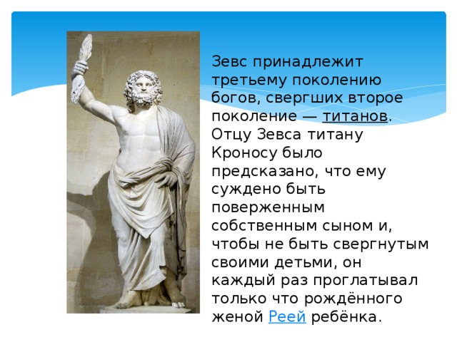 Зевс принадлежит третьему поколению богов, свергших второе поколение —  титанов . Отцу Зевса титану Кроносу было предсказано, что ему суждено быть поверженным собственным сыном и, чтобы не быть свергнутым своими детьми, он каждый раз проглатывал только что рождённого женой  Реей  ребёнка. 