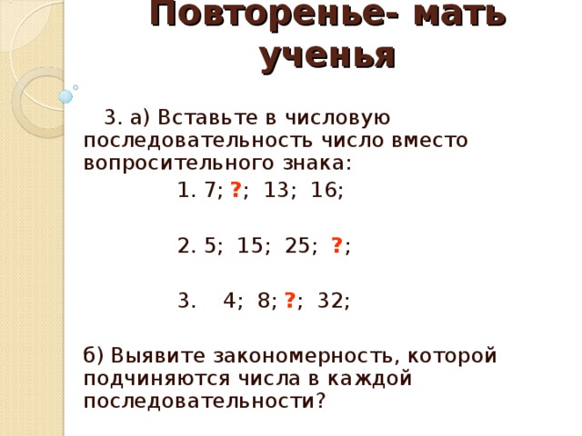 Повторенье- мать ученья  3. а) Вставьте в числовую последовательность число вместо вопросительного знака:  1. 7; ? ; 13; 16;  2. 5; 15; 25; ? ;  3. 4; 8; ? ; 32; б) Выявите закономерность, которой подчиняются числа в каждой последовательности? 