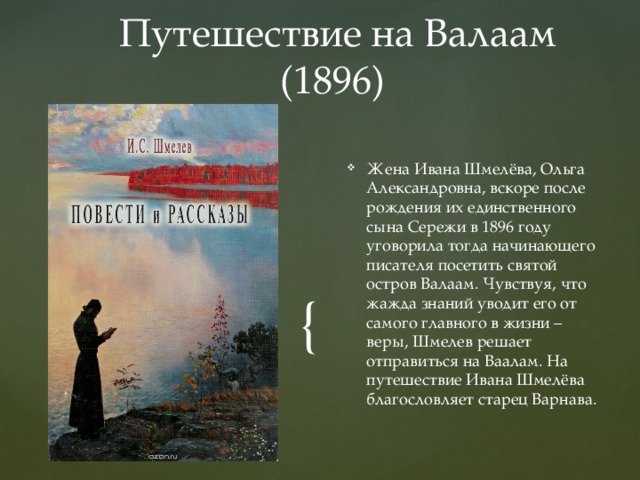  Путешествие на Валаам (1896) Жена Ивана Шмелёва, Ольга Александровна, вскоре после рождения их единственного сына Сережи в 1896 году уговорила тогда начинающего писателя посетить святой остров Валаам. Чувствуя, что жажда знаний уводит его от самого главного в жизни – веры, Шмелев решает отправиться на Ваалам. На путешествие Ивана Шмелёва благословляет старец Варнава. 