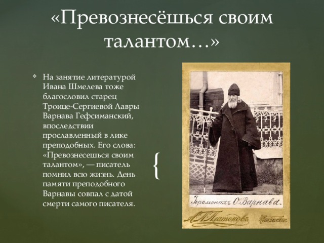 «Превознесёшься своим талантом…» На занятие литературой Ивана Шмелева тоже благословил старец Троице-Сергиевой Лавры Варнава Гефсиманский, впоследствии прославленный в лике преподобных. Его слова: «Превознесешься своим талантом», — писатель помнил всю жизнь. День памяти преподобного Варнавы совпал с датой смерти самого писателя. 