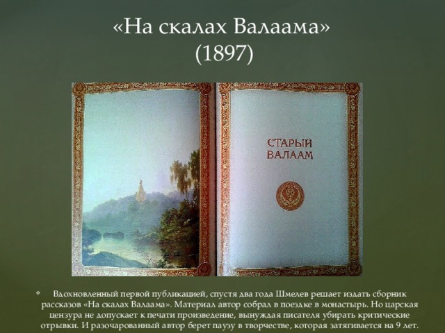 «На скалах Валаама»  (1897) Вдохновленный первой публикацией, спустя два года Шмелев решает издать сборник рассказов «На скалах Валаама». Материал автор собрал в поездке в монастырь. Но царская цензура не допускает к печати произведение, вынуждая писателя убирать критические отрывки. И разочарованный автор берет паузу в творчестве, которая затягивается на 9 лет. 