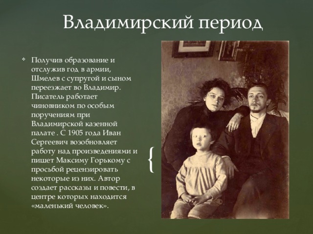 Владимирский период Получив образование и отслужив год в армии, Шмелев с супругой и сыном переезжает во Владимир. Писатель работает чиновником по особым поручениям при Владимирской казенной палате . С 1905 года Иван Сергеевич возобновляет работу над произведениями и пишет Максиму Горькому с просьбой рецензировать некоторые из них. Автор создает рассказы и повести, в центре которых находится «маленький человек». 