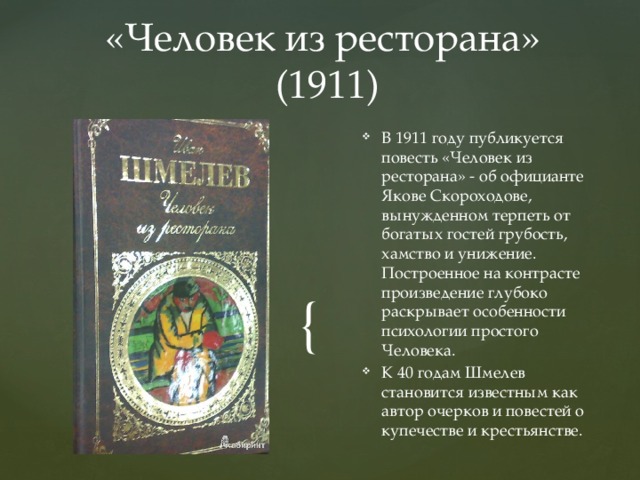 «Человек из ресторана»  (1911) В 1911 году публикуется повесть «Человек из ресторана» - об официанте Якове Скороходове, вынужденном терпеть от богатых гостей грубость, хамство и унижение. Построенное на контрасте произведение глубоко раскрывает особенности психологии простого Человека. К 40 годам Шмелев становится известным как автор очерков и повестей о купечестве и крестьянстве. 