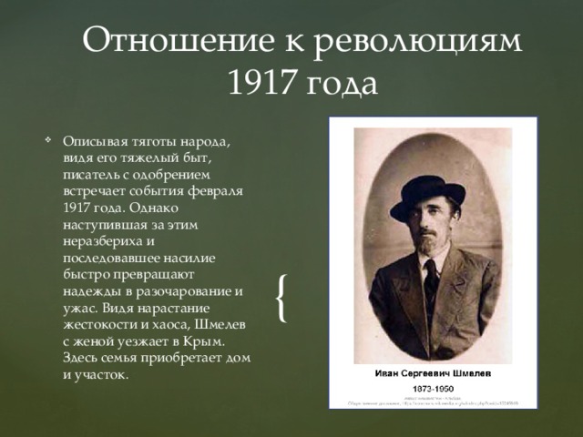 Отношение к революциям 1917 года Описывая тяготы народа, видя его тяжелый быт, писатель с одобрением встречает события февраля 1917 года. Однако наступившая за этим неразбериха и последовавшее насилие быстро превращают надежды в разочарование и ужас. Видя нарастание жестокости и хаоса, Шмелев с женой уезжает в Крым. Здесь семья приобретает дом и участок. 