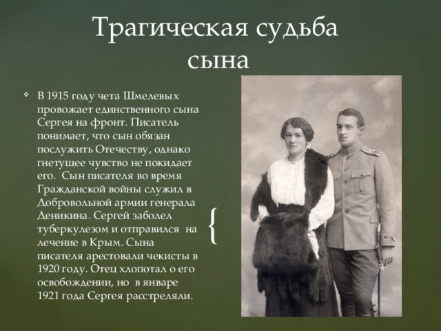 Трагическая судьба  сына В 1915 году чета Шмелевых провожает единственного сына Сергея на фронт. Писатель понимает, что сын обязан послужить Отечеству, однако гнетущее чувство не покидает его. Сын писателя во время Гражданской войны служил в Добровольной армии генерала Деникина. Сергей заболел туберкулезом и отправился на лечение в Крым. Сына писателя арестовали чекисты в 1920 году. Отец хлопотал о его освобождении, но в январе 1921 года Сергея расстреляли. 