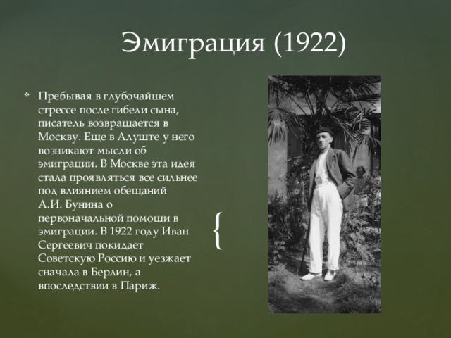 Эмиграция (1922) Пребывая в глубочайшем стрессе после гибели сына, писатель возвращается в Москву. Еще в Алуште у него возникают мысли об эмиграции. В Москве эта идея стала проявляться все сильнее под влиянием обещаний А.И. Бунина о первоначальной помощи в эмиграции. В 1922 году Иван Сергеевич покидает Советскую Россию и уезжает сначала в Берлин, а впоследствии в Париж. 