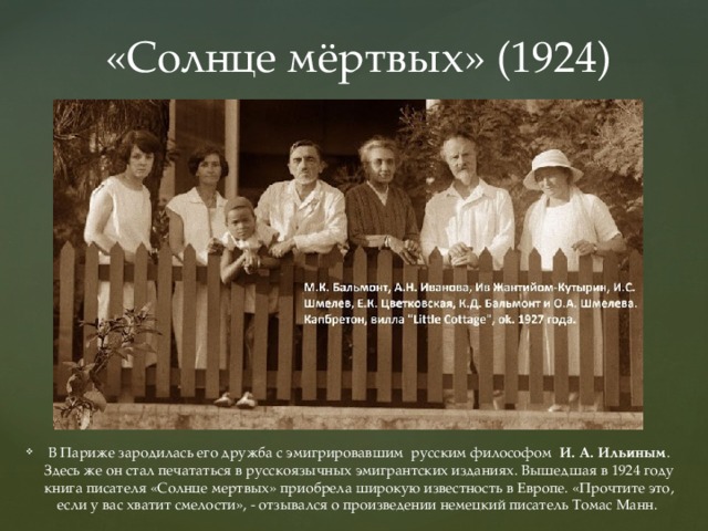 «Солнце мёртвых» (1924) В Париже зародилась его дружба с эмигрировавшим  русским философом   И. А. Ильиным . Здесь же он стал печататься в русскоязычных эмигрантских изданиях. Вышедшая в 1924 году книга писателя «Солнце мертвых» приобрела широкую известность в Европе. «Прочтите это, если у вас хватит смелости», - отзывался о произведении немецкий писатель Томас Манн.   